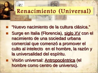 Renacimiento (Universal)
  Renacimiento (Universal)

“Nuevo nacimiento de la cultura clásica.”
Surge en Italia (Florencia), siglo XV con el
nacimiento de una sociedad urbana
comercial que comenzó a promover el
culto al intelecto en el hombre, la razón y
la universalidad del espíritu.
Visión universal: Antropocéntrica (el
hombre como centro de universo).
 