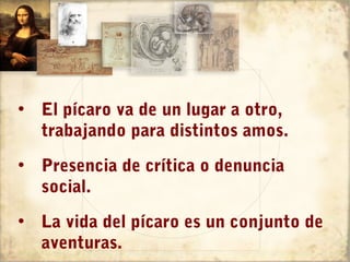 • El pícaro va de un lugar a otro,
  trabajando para distintos amos.
• Presencia de crítica o denuncia
  social.
• La vida del pícaro es un conjunto de
  aventuras.
 