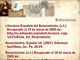 Referencias
Literatura Española del Renacimiento. (s.f.)
 Recuperado el 19 de marzo de 2005 de:
 http://es.wikipedia.org/wiki/Literatura_espa
 %C3%B1ola_del_Renacimiento
Renacimiento. Español 10. (2007). Ediciones
 Santillana, Inc. Pp. 28-29.
Renacimiento. (s.f.) Recuperado el 18 de marzo de
 2005 de:
 