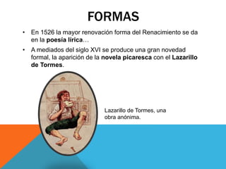 FORMAS
• En 1526 la mayor renovación forma del Renacimiento se da
en la poesía lírica…
• A mediados del siglo XVI se produce una gran novedad
formal, la aparición de la novela picaresca con el Lazarillo
de Tormes.
Lazarillo de Tormes, una
obra anónima.
 