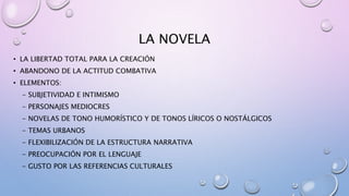 LA NOVELA
• LA LIBERTAD TOTAL PARA LA CREACIÓN
• ABANDONO DE LA ACTITUD COMBATIVA
• ELEMENTOS:
- SUBJETIVIDAD E INTIMISMO
- PERSONAJES MEDIOCRES
- NOVELAS DE TONO HUMORÍSTICO Y DE TONOS LÍRICOS O NOSTÁLGICOS
- TEMAS URBANOS
- FLEXIBILIZACIÓN DE LA ESTRUCTURA NARRATIVA
- PREOCUPACIÓN POR EL LENGUAJE
- GUSTO POR LAS REFERENCIAS CULTURALES
 