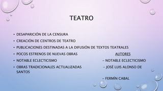 TEATRO
• DESAPARICIÓN DE LA CENSURA
• CREACIÓN DE CENTROS DE TEATRO
• PUBLICACIONES DESTINADAS A LA DIFUSIÓN DE TEXTOS TEATRALES
• POCOS ESTRENOS DE NUEVAS OBRAS AUTORES
• NOTABLE ECLECTICISMO - NOTABLE ECLECTICISMO
• OBRAS TRADICIONALES ACTUALIZADAS - JOSÉ LUIS ALONSO DE
SANTOS
- FERMÍN CABAL
 