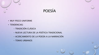 POESÍA
• MUY POCO UNIFORME
• TENDENCIAS:
- TRADICIÓN CLÁSICA
- NUEVA LECTURA DE LA POÉTICA TRADICIONAL
- ACERCAMIENTO DE LA POESÍA A LA NARRACIÓN
- TEMAS URBANOS
 