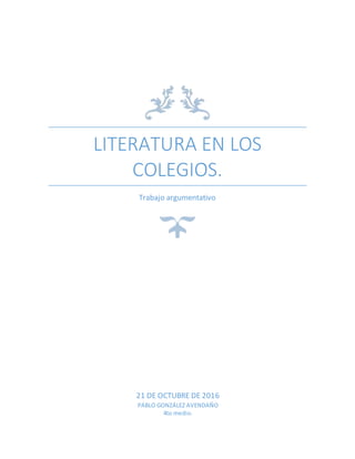 LITERATURA EN LOS
COLEGIOS.
Trabajo argumentativo
21 DE OCTUBRE DE 2016
PABLO GONZÁLEZ AVENDAÑO
4to medio.
 