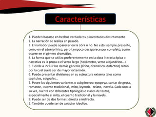 Características
1. Pueden basarse en hechos verdaderos o inventados distintamente
2. La narración se realiza en pasado.
3. El narrador puede aparecer en la obra o no. No está siempre presente,
como en el género lírico, pero tampoco desaparece por completo, como
ocurre en el género dramático.
4. La forma que se utiliza preferentemente en la obra literaria épica o
narrativa es la prosa o el verso largo (hexámetro, verso alejandrino...)
5. Tiende a incluir los demás géneros (lírico, dramático, didáctico) razón
por la cual suele ser de mayor extensión.
6. Puede presentar divisiones en su estructura externa tales como
capítulos, epígrafes...
7. Posee las siguientes variantes o subgéneros: epopeya, cantar de gesta,
romance, cuento tradicional, mito, leyenda, relato, novela. Cada uno, a
su vez, cuenta con diferentes tipologías o clases de textos,
especialmente el mito, el cuento tradicional y la novela.
8. Puede ser de dos formas: directa e indirecta.
9. También puede ser de carácter ideolico.
 
