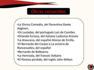 Obras conocidas

•La Divina Comedia, del florentino Dante
Alighieri.
•Os Lusíadas, del portugués Luís de Camões.
•Orlando furioso, del italiano Ludovico Ariosto
•La Araucana, del español Alonso de Ercilla.
•El Bernardo del Carpio o La victoria de
Roncesvalles, del español
•Bernardo de Balbuena.
•La Henriada, del francés Voltaire.
•El Paraíso perdido, del inglés John Milton
 