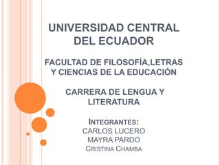 UNIVERSIDAD CENTRAL
    DEL ECUADOR
FACULTAD DE FILOSOFÍA,LETRAS
 Y CIENCIAS DE LA EDUCACIÓN

    CARRERA DE LENGUA Y
        LITERATURA

        INTEGRANTES:
       CARLOS LUCERO
        MAYRA PARDO
        CRISTINA CHAMBA
 