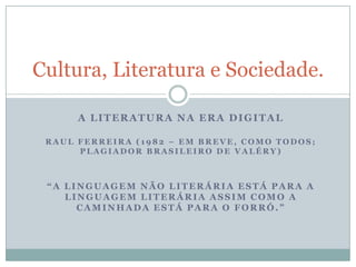 A literatura na era digital Raul Ferreira (1982 – em breve, como todos; plagiador brasileiro de Valéry) “A linguagem não literária está para a linguagem literária assim como a caminhada está para o forró.” Cultura, Literatura e Sociedade. 