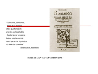 “¡Abenámar, Abenámar,
moro de la morería,
el día que tú naciste
grandes señales había!
Estaba la mar en calma,
la luna estaba crecida,
moro que en tal signo nace
no debe decir mentira.”
Romance de Abenámar
DESDE EL S. XIV HASTA NUESTROS DÍAS
 