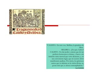 “CALISTO.- En esto veo, Melibea, la grandeza de
Dios.
MELIBEA.- ¿En qué, Calisto?
CALISTO.- En dar poder a natura que de tan
perfecta hermosura te dotase, y hacer a mi
inmérito tanta merced que verte alcanzase, y, en
tan conveniente lugar, que mi secreto dolor
manifestarte pudiese. Por cierto, los gloriosos
santos que se deleitan en la visión divina, no
gozan más que yo ahora contemplándote.”
La Celestina
 