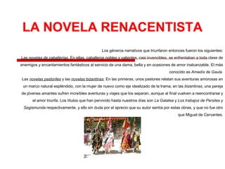 Los géneros narrativos que triunfaron entonces fueron los siguientes:
Las novelas de caballerías. En ellas, caballeros nobles y valientes, casi invencibles, se enfrentaban a toda clase de
enemigos y encantamientos fantásticos al servicio de una dama, bella y en ocasiones de amor inalcanzable. El más
conocido es Amadís de Gaula.
Las novelas pastoriles y las novelas bizantinas. En las primeras, unos pastores relatan sus aventuras amorosas en
un marco natural espléndido, con la mujer de nuevo como eje idealizado de la trama; en las bizantinas, una pareja
de jóvenes amantes sufren increíbles aventuras y viajes que los separan, aunque al final vuelven a reencontrarse y
el amor triunfa. Los títulos que han pervivido hasta nuestros días son La Galatea y Los trabajos de Persiles y
Segismunda respectivamente, y ello sin duda por el aprecio que su autor sentía por estas obras, y que no fue otro
que Miguel de Cervantes.
 