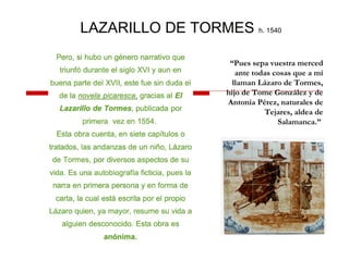 LAZARILLO DE TORMES h. 1540
“Pues sepa vuestra merced
ante todas cosas que a mí
llaman Lázaro de Tormes,
hijo de Tome González y de
Antonia Pérez, naturales de
Tejares, aldea de
Salamanca.”
 