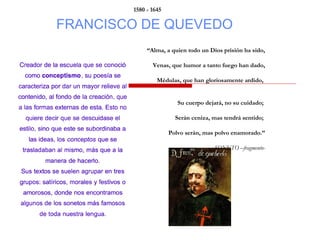 FRANCISCO DE QUEVEDO
1580 - 1645
“Alma, a quien todo un Dios prisión ha sido,
Venas, que humor a tanto fuego han dado,
Médulas, que han gloriosamente ardido,
Su cuerpo dejará, no su cuidado;
Serán ceniza, mas tendrá sentido;
Polvo serán, mas polvo enamorado.”
SONETO –fragmento-
 