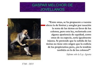 1744 - 1811
“Entre otras, se ha propuesto a vuestra
alteza la de limitar y arreglar por tasación
la renta de las tierras en favor de los
colonos, pero esta ley, reclamada con
alguna apariencia de equidad, como
otras de su especie, sería igualmente
injusta. Se pretende que la subida de las
tierras no tiene otro origen que la codicia
de los propietarios; pero, ¿no la tendrán
también en la de los colonos?”
Informe sobe la Ley Agraria
GASPAR MELCHOR DE
JOVELLANOS
 