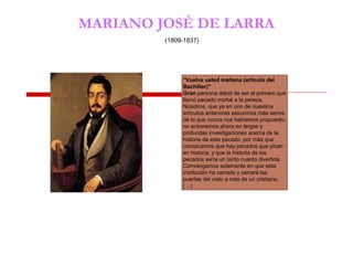 MARIANO JOSÉ DE LARRA
(1809-1837)
"Vuelva usted mañana (artículo del
Bachiller)"
Gran persona debió de ser el primero que
llamó pecado mortal a la pereza.
Nosotros, que ya en uno de nuestros
artículos anteriores estuvimos más serios
de lo que nunca nos habíamos propuesto,
no entraremos ahora en largas y
profundas investigaciones acerca de la
historia de este pecado, por más que
conozcamos que hay pecados que pican
en historia, y que la historia de los
pecados sería un tanto cuanto divertida.
Convengamos solamente en que esta
institución ha cerrado y cerrará las
puertas del cielo a más de un cristiano.
(…)
 