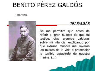 BENITO PÉREZ GALDÓS
(1843-1920)
TRAFALGAR
Se me permitirá que antes de
referir el gran suceso de que fui
testigo, diga algunas palabras
sobre mi infancia, explicando por
qué extraña manera me llevaron
los azares de la vida a presenciar
la terrible catástrofe de nuestra
marina. (…)
 