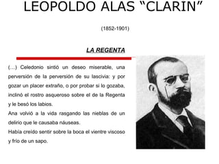 LEOPOLDO ALAS “CLARÍN”
(1852-1901)
LA REGENTA
(…) Celedonio sintió un deseo miserable, una
perversión de la perversión de su lascivia: y por
gozar un placer extraño, o por probar si lo gozaba,
inclinó el rostro asqueroso sobre el de la Regenta
y le besó los labios.
Ana volvió a la vida rasgando las nieblas de un
delirio que le causaba náuseas.
Había creído sentir sobre la boca el vientre viscoso
y frío de un sapo.
 