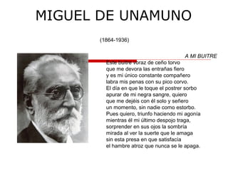 MIGUEL DE UNAMUNO
(1864-1936)
A MI BUITRE
Este buitre voraz de ceño torvo
que me devora las entrañas fiero
y es mi único constante compañero
labra mis penas con su pico corvo.
El día en que le toque el postrer sorbo
apurar de mi negra sangre, quiero
que me dejéis con él solo y señero
un momento, sin nadie como estorbo.
Pues quiero, triunfo haciendo mi agonía
mientras él mi último despojo traga,
sorprender en sus ojos la sombría
mirada al ver la suerte que le amaga
sin esta presa en que satisfacía
el hambre atroz que nunca se le apaga.
 