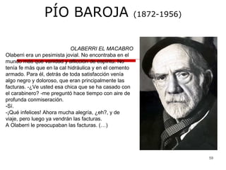 59
PÍO BAROJA (1872-1956)
OLABERRI EL MACABRO
Olaberri era un pesimista jovial. No encontraba en el
mundo más que vanidad y aflicción de espíritu. No
tenía fe más que en la cal hidráulica y en el cemento
armado. Para él, detrás de toda satisfacción venía
algo negro y doloroso, que eran principalmente las
facturas. -¿Ve usted esa chica que se ha casado con
el carabinero? -me preguntó hace tiempo con aire de
profunda conmiseración.
-Sí.
-¡Qué infelices! Ahora mucha alegría, ¿eh?, y de
viaje, pero luego ya vendrán las facturas.
A Olaberri le preocupaban las facturas. (…)
 