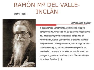 RAMÓN Mª DEL VALLE-
INCLÁN(1866-1936)
SONATA DE ESTÍO
Y desaparece velozmente, como esos etíopes
carceleros de princesas en los castillos encantados.
Yo, espoleado por la curiosidad, salgo tras él.
Heme en el puente que ilumina la plácida claridad
del plenilunio. Un negro colosal, con el traje de tela
chorreando agua, se sacude como un gorila, en
medio del corro que a su rededor han formado los
pasajeros, y sonríe mostrando sus blancos dientes
de animal familiar. (…)
 