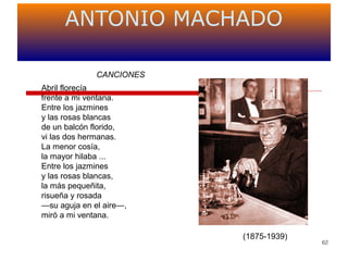 62
ANTONIO MACHADO
(1875-1939)
CANCIONES
Abril florecía
frente a mi ventana.
Entre los jazmines
y las rosas blancas
de un balcón florido,
vi las dos hermanas.
La menor cosía,
la mayor hilaba ...
Entre los jazmines
y las rosas blancas,
la más pequeñita,
risueña y rosada
—su aguja en el aire—,
miró a mi ventana.
 