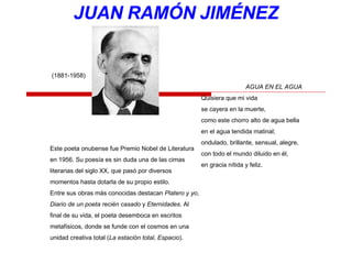 Este poeta onubense fue Premio Nobel de Literatura
en 1956. Su poesía es sin duda una de las cimas
literarias del siglo XX, que pasó por diversos
momentos hasta dotarla de su propio estilo.
Entre sus obras más conocidas destacan Platero y yo,
Diario de un poeta recién casado y Eternidades. Al
final de su vida, el poeta desemboca en escritos
metafísicos, donde se funde con el cosmos en una
unidad creativa total (La estación total, Espacio).
(1881-1958)
AGUA EN EL AGUA
Quisiera que mi vida
se cayera en la muerte,
como este chorro alto de agua bella
en el agua tendida matinal;
ondulado, brillante, sensual, alegre,
con todo el mundo diluido en él,
en gracia nítida y feliz.
 