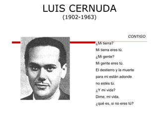 LUIS CERNUDA
(1902-1963)
CONTIGO
¿Mi tierra?
Mi tierra eres tú.
¿Mi gente?
Mi gente eres tú.
El destierro y la muerte
para mi están adonde
no estés tú.
¿Y mi vida?
Dime, mi vida,
¿qué es, si no eres tú?
 