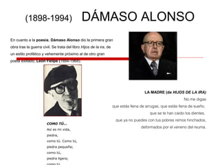 (1898-1994) DÁMASO ALONSO
En cuanto a la poesía, Dámaso Alonso dio la primera gran
obra tras la guerra civil. Se trata del libro Hijos de la ira, de
un estilo profético y vehemente próximo al de otro gran
poeta exiliado, León Felipe (1884-1968).
LA MADRE (de HIJOS DE LA IRA)
No me digas
que estás llena de arrugas, que estás llena de sueño,
que se te han caído los dientes,
que ya no puedes con tus pobres remos hinchados,
deformados por el veneno del reuma.
COMO TÚ...
Así es mi vida,
piedra,
como tú. Como tú,
piedra pequeña;
como tú,
piedra ligera;
 