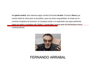 Del género teatral, sólo citaremos algún nombre (Fernando Arrabal, Francisco Nieva) que
tuvieron éxito de crítica pero no de público, pues sus obras vanguardistas, en líneas con la
corriente rompedora de entonces, no consiguen atraer a un espectador que sigue prefiriendo
pagar por asistir a comedias más “fáciles” y comerciales, aunque sean de dramaturgos menos
contemporáneos.
FERNANDO ARRABAL
 