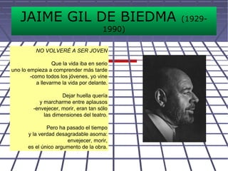 JAIME GIL DE BIEDMA (1929-
1990)
NO VOLVERÉ A SER JOVEN
Que la vida iba en serio
uno lo empieza a comprender más tarde
-como todos los jóvenes, yo vine
a llevarme la vida por delante.
Dejar huella quería
y marcharme entre aplausos
-envejecer, morir, eran tan sólo
las dimensiones del teatro.
Pero ha pasado el tiempo
y la verdad desagradable asoma:
envejecer, morir,
es el único argumento de la obra.
 