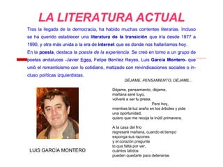 LUIS GARCÍA MONTERO
DÉJAME, PENSAMIENTO, DÉJAME...
Déjame, pensamiento, déjame,
mañana seré tuyo,
volveré a ser tu presa.
Pero hoy,
mientras la luz araña en los árboles y pide
una oportunidad,
quiero que me recoja la inútil primavera.
A la casa del frío
regresaré mañana, cuando el tiempo
exponga sus razones
y el corazón pregunte
lo que falta por ver,
cuántos latidos
pueden quedarle para detenerse.
 