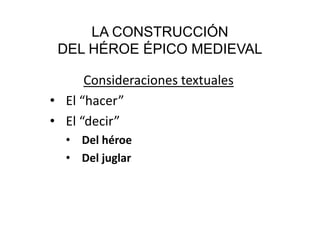 LA CONSTRUCCIÓN
DEL HÉROE ÉPICO MEDIEVAL
Consideraciones textuales
• El “hacer”
• El “decir”
• Del héroe
• Del juglar
 