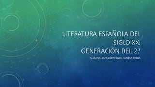 LITERATURA ESPAÑOLA DEL 
SIGLO XX: 
GENERACIÓN DEL 27 
ALUMNA: JAPA OSCATEGUI, VANESA PAOLA 
 