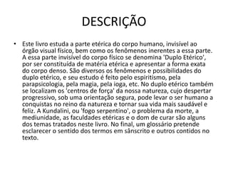 DESCRIÇÃO
• Este livro estuda a parte etérica do corpo humano, invisível ao
órgão visual físico, bem como os fenômenos inerentes a essa parte.
A essa parte invisível do corpo físico se denomina 'Duplo Etérico',
por ser constituída de matéria etérica e apresentar a forma exata
do corpo denso. São diversos os fenômenos e possibilidades do
duplo etérico, e seu estudo é feito pelo espiritismo, pela
parapsicologia, pela magia, pela ioga, etc. No duplo etérico também
se localizam os 'centros de força' da nossa natureza, cujo despertar
progressivo, sob uma orientação segura, pode levar o ser humano a
conquistas no reino da natureza e tornar sua vida mais saudável e
feliz. A Kundalini, ou 'fogo serpentino', o problema da morte, a
mediunidade, as faculdades etéricas e o dom de curar são alguns
dos temas tratados neste livro. No final, um glossário pretende
esclarecer o sentido dos termos em sânscrito e outros contidos no
texto.
 