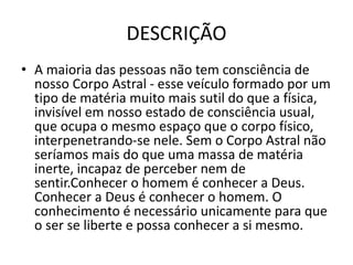 DESCRIÇÃO
• A maioria das pessoas não tem consciência de
nosso Corpo Astral - esse veículo formado por um
tipo de matéria muito mais sutil do que a física,
invisível em nosso estado de consciência usual,
que ocupa o mesmo espaço que o corpo físico,
interpenetrando-se nele. Sem o Corpo Astral não
seríamos mais do que uma massa de matéria
inerte, incapaz de perceber nem de
sentir.Conhecer o homem é conhecer a Deus.
Conhecer a Deus é conhecer o homem. O
conhecimento é necessário unicamente para que
o ser se liberte e possa conhecer a si mesmo.
 