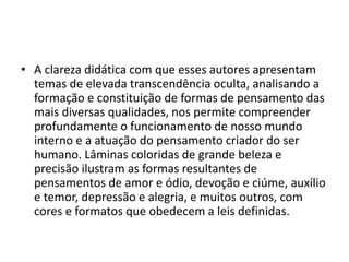 • A clareza didática com que esses autores apresentam
temas de elevada transcendência oculta, analisando a
formação e constituição de formas de pensamento das
mais diversas qualidades, nos permite compreender
profundamente o funcionamento de nosso mundo
interno e a atuação do pensamento criador do ser
humano. Lâminas coloridas de grande beleza e
precisão ilustram as formas resultantes de
pensamentos de amor e ódio, devoção e ciúme, auxílio
e temor, depressão e alegria, e muitos outros, com
cores e formatos que obedecem a leis definidas.
 