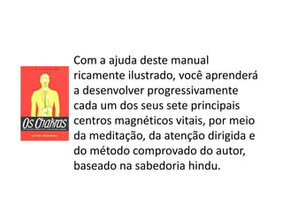 Com a ajuda deste manual
ricamente ilustrado, você aprenderá
a desenvolver progressivamente
cada um dos seus sete principais
centros magnéticos vitais, por meio
da meditação, da atenção dirigida e
do método comprovado do autor,
baseado na sabedoria hindu.
 