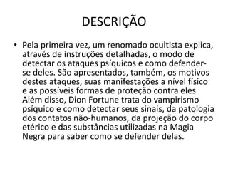 DESCRIÇÃO
• Pela primeira vez, um renomado ocultista explica,
através de instruções detalhadas, o modo de
detectar os ataques psíquicos e como defender-
se deles. São apresentados, também, os motivos
destes ataques, suas manifestações a nível físico
e as possíveis formas de proteção contra eles.
Além disso, Dion Fortune trata do vampirismo
psíquico e como detectar seus sinais, da patologia
dos contatos não-humanos, da projeção do corpo
etérico e das substâncias utilizadas na Magia
Negra para saber como se defender delas.
 