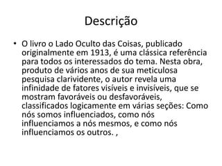 Descrição
• O livro o Lado Oculto das Coisas, publicado
originalmente em 1913, é uma clássica referência
para todos os interessados do tema. Nesta obra,
produto de vários anos de sua meticulosa
pesquisa clarividente, o autor revela uma
infinidade de fatores visíveis e invisíveis, que se
mostram favoráveis ou desfavoráveis,
classificados logicamente em várias seções: Como
nós somos influenciados, como nós
influenciamos a nós mesmos, e como nós
influenciamos os outros. ,
 