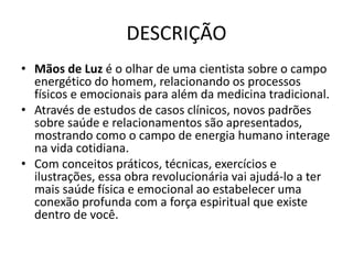 DESCRIÇÃO
• Mãos de Luz é o olhar de uma cientista sobre o campo
energético do homem, relacionando os processos
físicos e emocionais para além da medicina tradicional.
• Através de estudos de casos clínicos, novos padrões
sobre saúde e relacionamentos são apresentados,
mostrando como o campo de energia humano interage
na vida cotidiana.
• Com conceitos práticos, técnicas, exercícios e
ilustrações, essa obra revolucionária vai ajudá-lo a ter
mais saúde física e emocional ao estabelecer uma
conexão profunda com a força espiritual que existe
dentro de você.
 