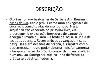 DESCRIÇÃO
• O primeiro livro best-seller de Barbara Ann Brennan,
Mãos de Luz, consagrou-a como uma das agentes de
cura mais conceituadas do mundo todo. Nesta
sequência tão esperada do primeiro livro, ela
prossegue na exploração inovadora do campo da
energia humana ou aura – a fonte de nossa saúde e de
todas as doenças. Recorrendo aos avanços em suas
pesquisas e em décadas de prática, ela mostra como
podemos usar nosso poder de cura mais fundamental:
a luz que emerge do próprio centro da nossa condição
humana. Luz Emergente está na linha de frente da
prática terapêutica moderna.
 