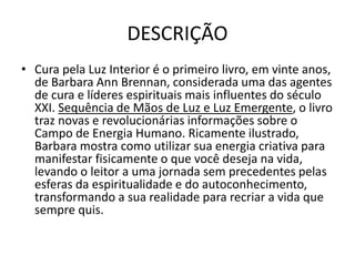 DESCRIÇÃO
• Cura pela Luz Interior é o primeiro livro, em vinte anos,
de Barbara Ann Brennan, considerada uma das agentes
de cura e líderes espirituais mais influentes do século
XXI. Sequência de Mãos de Luz e Luz Emergente, o livro
traz novas e revolucionárias informações sobre o
Campo de Energia Humano. Ricamente ilustrado,
Barbara mostra como utilizar sua energia criativa para
manifestar fisicamente o que você deseja na vida,
levando o leitor a uma jornada sem precedentes pelas
esferas da espiritualidade e do autoconhecimento,
transformando a sua realidade para recriar a vida que
sempre quis.
 