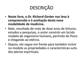 DESCRIÇÃO
• Neste livro, o Dr. Richard Gerber nos leva à
compreensão e à aceitação desta nova
modalidade de medicina.
• Nele, resultado de mais de doze anos de leituras,
estudos e pesquisas, o autor constrói um lúcido
modelo de organismo humano, partindo do físico
e chegando ao etérico.
• Depois, ele segue em frente para também incluir
no modelo as propriedades e características sutis
dos planos espirituais.
 