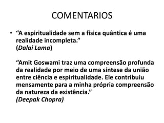 COMENTARIOS
• “A espiritualidade sem a física quântica é uma
realidade incompleta.”
(Dalai Lama)
“Amit Goswami traz uma compreensão profunda
da realidade por meio de uma síntese da união
entre ciência e espiritualidade. Ele contribuiu
mensamente para a minha própria compreensão
da natureza da existência.”
(Deepak Chopra)
 