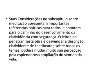 • Suas Considerações no subcapítulo sobre
meditação apresentam importantes
referencias práticas para todos, e apontam
para o caminho do desenvolvimento da
clarividência com segurança. O leitor, ao
penetrar nesta obra e desvendar a descrição
clarividente de Leadbeater, sobre todos os
temas, poderá mudar muito sua percepção
pela esplendorosa ampliação do sentido da
vida.
 