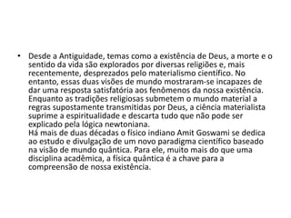 • Desde a Antiguidade, temas como a existência de Deus, a morte e o
sentido da vida são explorados por diversas religiões e, mais
recentemente, desprezados pelo materialismo científico. No
entanto, essas duas visões de mundo mostraram-se incapazes de
dar uma resposta satisfatória aos fenômenos da nossa existência.
Enquanto as tradições religiosas submetem o mundo material a
regras supostamente transmitidas por Deus, a ciência materialista
suprime a espiritualidade e descarta tudo que não pode ser
explicado pela lógica newtoniana.
Há mais de duas décadas o físico indiano Amit Goswami se dedica
ao estudo e divulgação de um novo paradigma científico baseado
na visão de mundo quântica. Para ele, muito mais do que uma
disciplina acadêmica, a física quântica é a chave para a
compreensão de nossa existência.
 