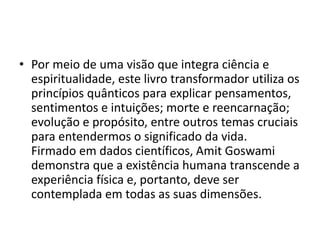 • Por meio de uma visão que integra ciência e
espiritualidade, este livro transformador utiliza os
princípios quânticos para explicar pensamentos,
sentimentos e intuições; morte e reencarnação;
evolução e propósito, entre outros temas cruciais
para entendermos o significado da vida.
Firmado em dados científicos, Amit Goswami
demonstra que a existência humana transcende a
experiência física e, portanto, deve ser
contemplada em todas as suas dimensões.
 