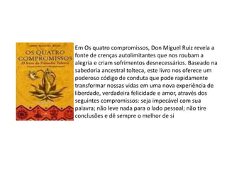 Em Os quatro compromissos, Don Miguel Ruiz revela a
fonte de crenças autolimitantes que nos roubam a
alegria e criam sofrimentos desnecessários. Baseado na
sabedoria ancestral tolteca, este livro nos oferece um
poderoso código de conduta que pode rapidamente
transformar nossas vidas em uma nova experiência de
liberdade, verdadeira felicidade e amor, através dos
seguintes compromissos: seja impecável com sua
palavra; não leve nada para o lado pessoal; não tire
conclusões e dê sempre o melhor de si
 