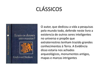 CLÁSSICOS
O autor, que dedicou a vida a pesquisas
pelo mundo todo, defende neste livro a
existencia de outros seres inteligentes
no universo e propõe que
extraterrestres tenham trazido grandes
conhecimentos à Terra. A Evidência
disso estaria nos achados
arqueológicos, monumentos antigos,
mapas e marcas intrigantes
 