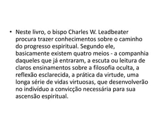 • Neste livro, o bispo Charles W. Leadbeater
procura trazer conhecimentos sobre o caminho
do progresso espiritual. Segundo ele,
basicamente existem quatro meios - a companhia
daqueles que já entraram, a escuta ou leitura de
claros ensinamentos sobre a filosofia oculta, a
reflexão esclarecida, a prática da virtude, uma
longa série de vidas virtuosas, que desenvolverão
no indivíduo a convicção necessária para sua
ascensão espiritual.
 
